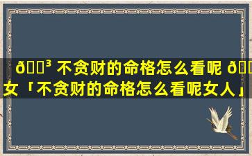🌳 不贪财的命格怎么看呢 🐒 女「不贪财的命格怎么看呢女人」